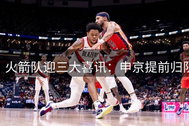 火箭队迎三大喜讯：申京提前归队备战 战力获媒体高度评价