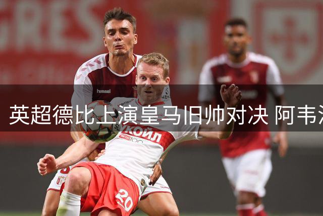 英超德比上演皇马旧帅对决 阿韦洛亚与阿隆索的特殊缘分