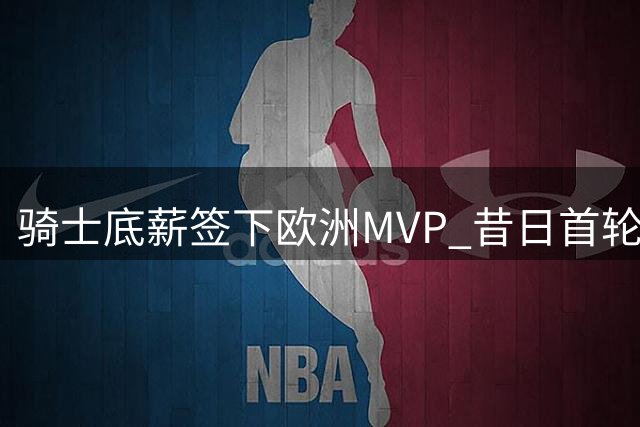 骑士底薪签下欧洲MVP 昔日首轮秀自掏腰包只为重返NBA
